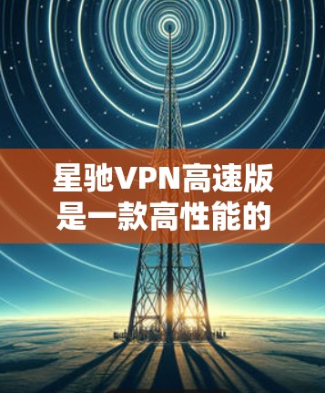星驰VPN高速版是一款高性能的VPN服务，旨在为用户提供快速、安全的网络连接。以下是关于星驰VPN高速版的一些详细信息