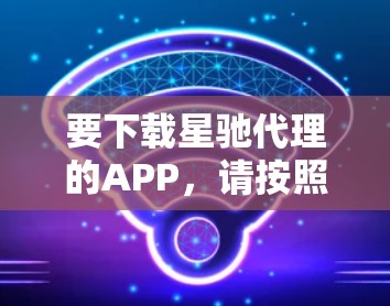 要下载星驰代理的APP,请按照以下步骤操作