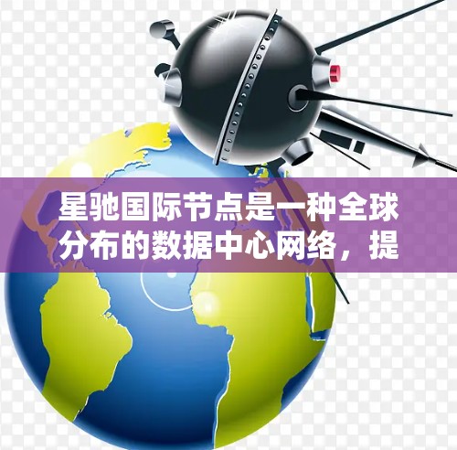 星驰国际节点是一种全球分布的数据中心网络,提供云服务器、存储和数据库服务。以下是对星驰国际节点的详细分析