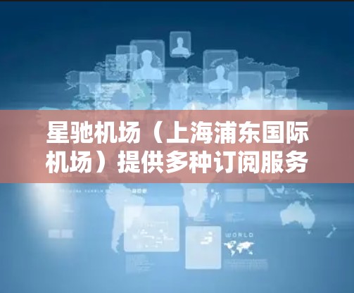 星驰机场(上海浦东国际机场)提供多种订阅服务和优惠选择,以满足不同旅客的需求。以下是一些常见的订阅推荐和服务信息