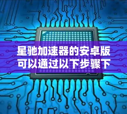 星驰加速器的安卓版可以通过以下步骤下载和安装
